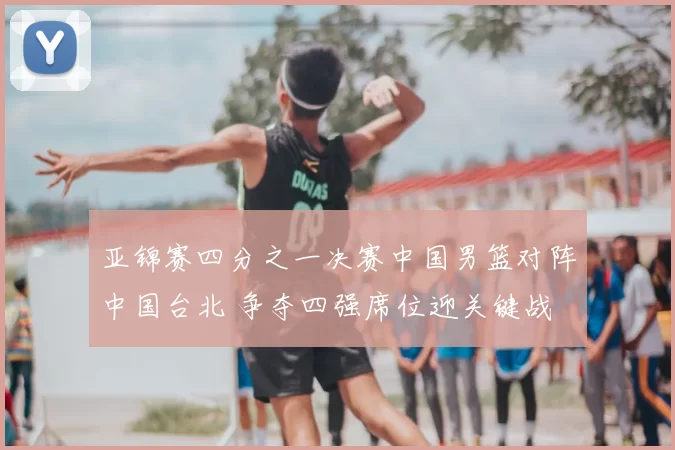 亚锦赛四分之一决赛中国男篮对阵中国台北 争夺四强席位迎关键战
