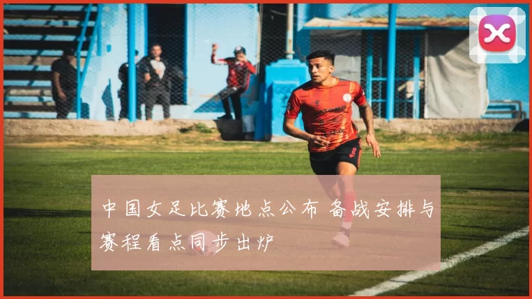 中国女足比赛地点公布 备战安排与赛程看点同步出炉