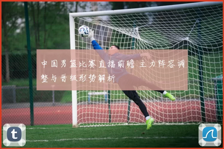 中国男篮比赛直播前瞻 主力阵容调整与晋级形势解析