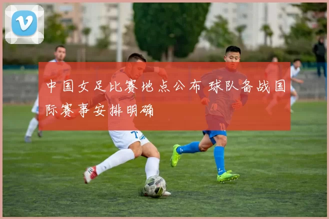 中国女足比赛地点公布 球队备战国际赛事安排明确