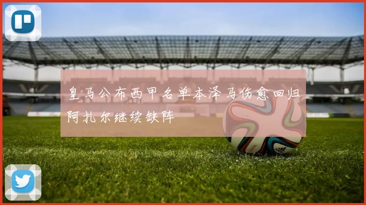 皇马公布西甲名单本泽马伤愈回归阿扎尔继续缺阵