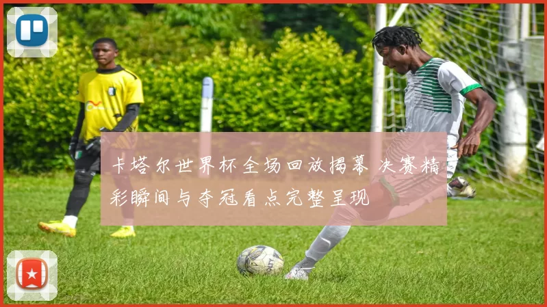 卡塔尔世界杯全场回放揭幕 决赛精彩瞬间与夺冠看点完整呈现