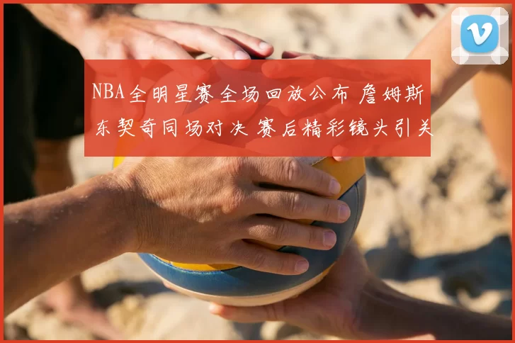 NBA全明星赛全场回放公布 詹姆斯东契奇同场对决 赛后精彩镜头引关注