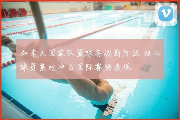 加拿大国家队篮球备战新阶段 核心球员集结冲击国际赛场表现