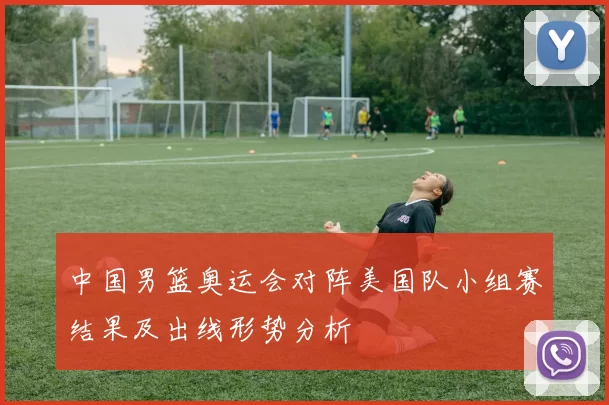 中国男篮奥运会对阵美国队小组赛结果及出线形势分析