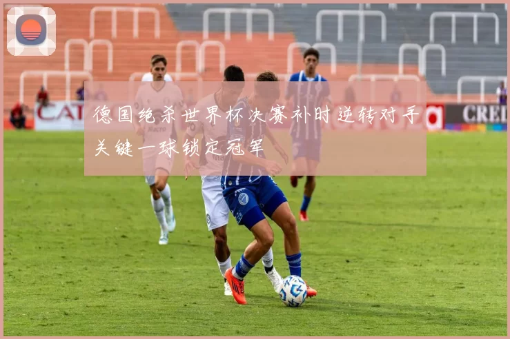 德国绝杀世界杯决赛补时逆转对手关键一球锁定冠军