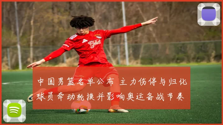 中国男篮名单公布 主力伤停与归化球员牵动轮换并影响奥运备战节奏