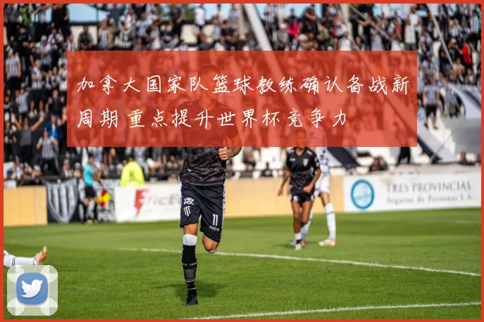 加拿大国家队篮球教练确认备战新周期 重点提升世界杯竞争力