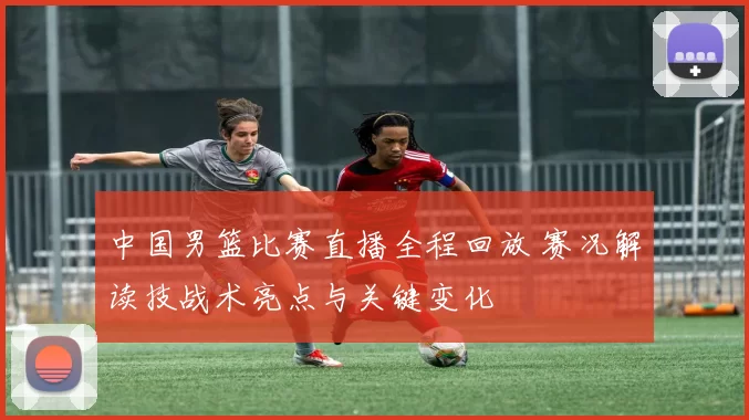 中国男篮比赛直播全程回放 赛况解读技战术亮点与关键变化