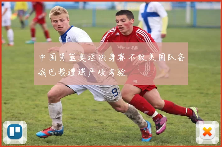 中国男篮奥运热身赛不敌美国队备战巴黎遭遇严峻考验