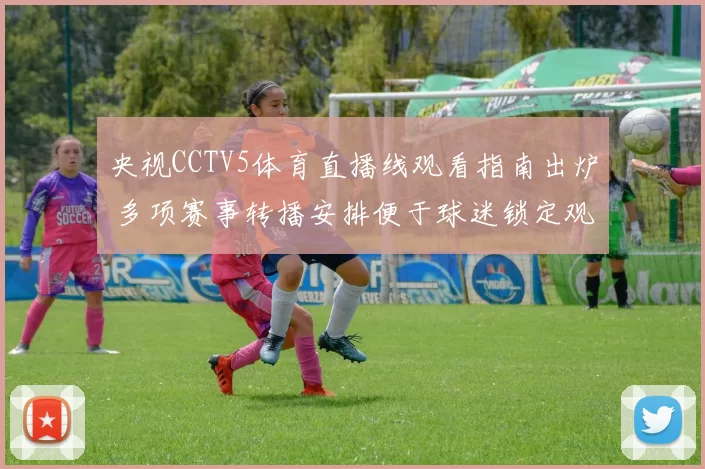 央视CCTV5体育直播线观看指南出炉 多项赛事转播安排便于球迷锁定观看窗口