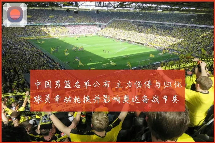 中国男篮名单公布 主力伤停与归化球员牵动轮换并影响奥运备战节奏