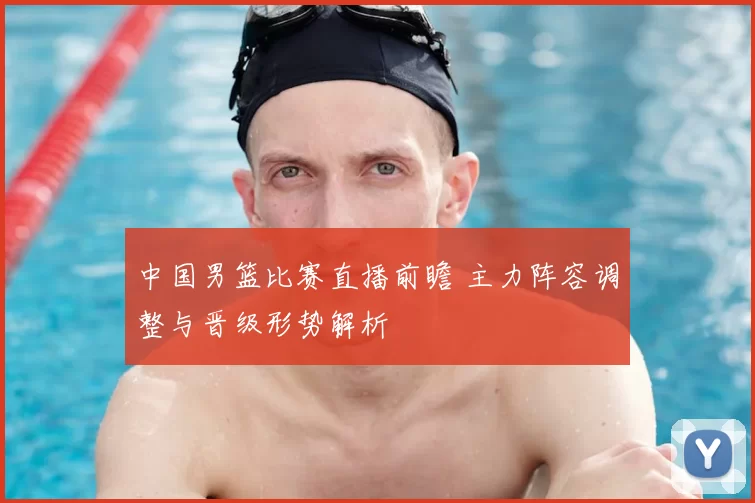 中国男篮比赛直播前瞻 主力阵容调整与晋级形势解析