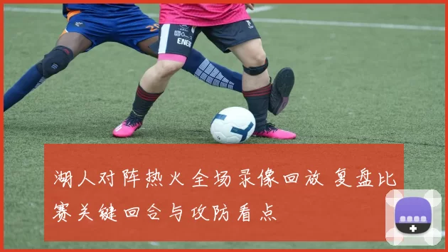 湖人对阵热火全场录像回放 复盘比赛关键回合与攻防看点