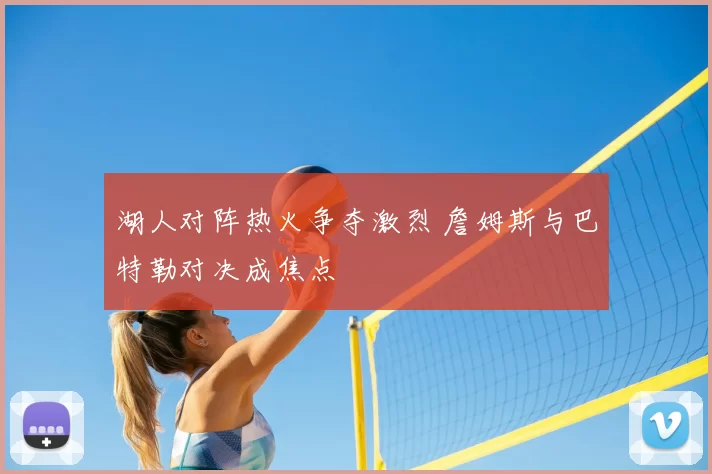 湖人对阵热火争夺激烈 詹姆斯与巴特勒对决成焦点
