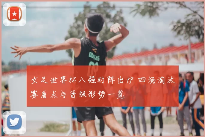 女足世界杯八强对阵出炉 四场淘汰赛看点与晋级形势一览