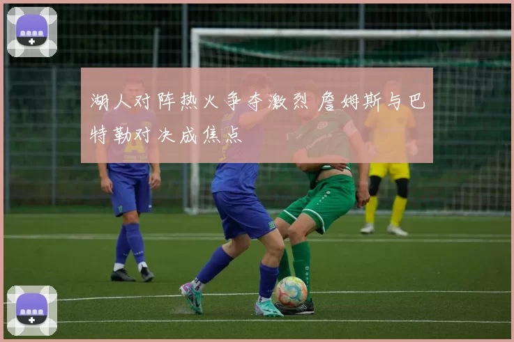 湖人对阵热火争夺激烈 詹姆斯与巴特勒对决成焦点