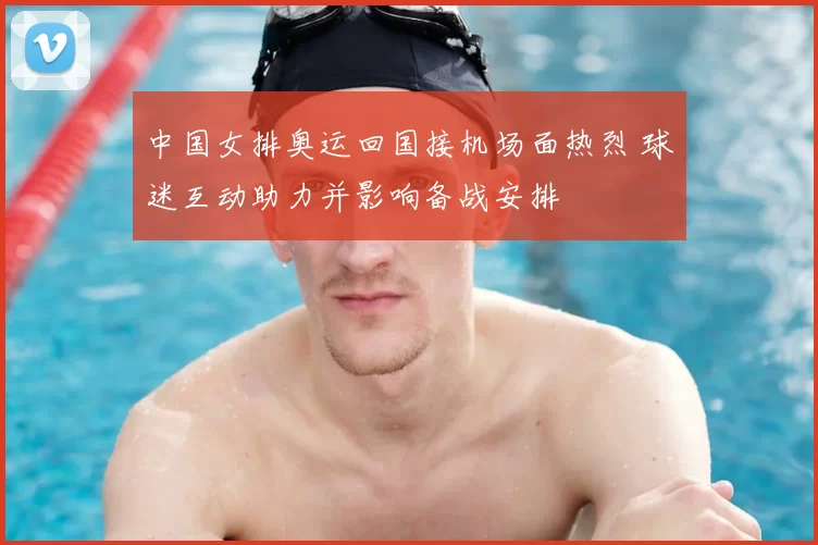 中国女排奥运回国接机场面热烈 球迷互动助力并影响备战安排