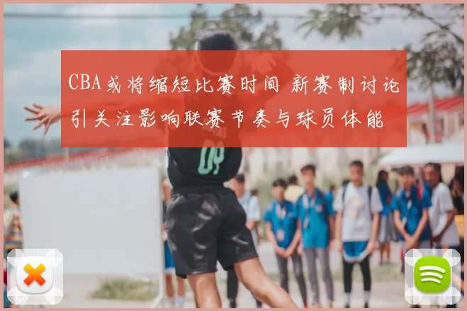 CBA或将缩短比赛时间 新赛制讨论引关注影响联赛节奏与球员体能