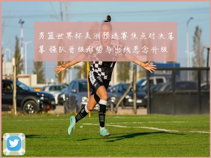 男篮世界杯美洲预选赛焦点对决落幕 强队晋级形势与出线悬念升级