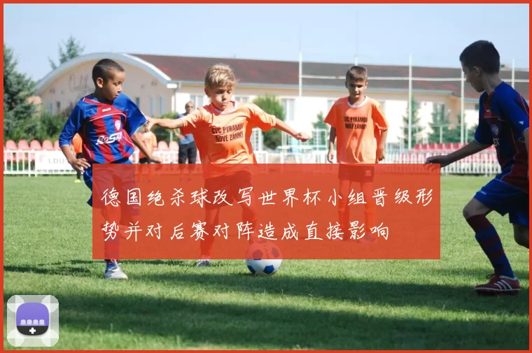 德国绝杀球改写世界杯小组晋级形势并对后赛对阵造成直接影响
