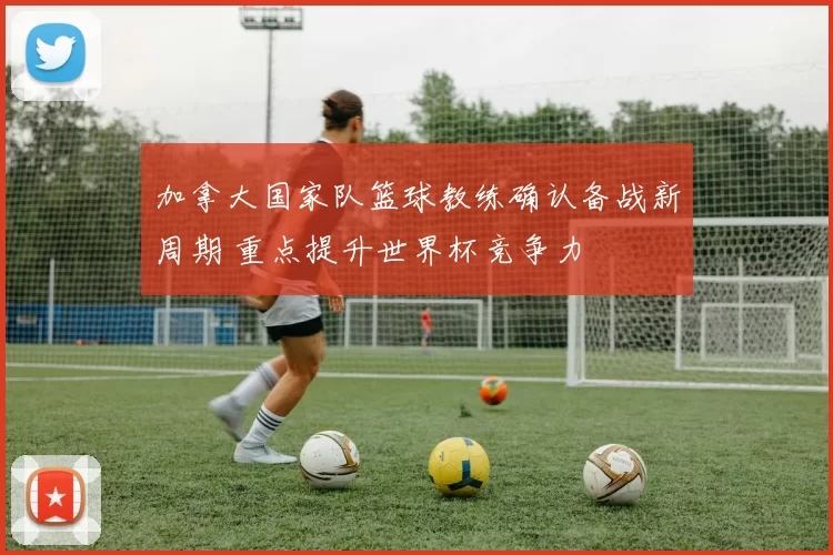 加拿大国家队篮球教练确认备战新周期 重点提升世界杯竞争力
