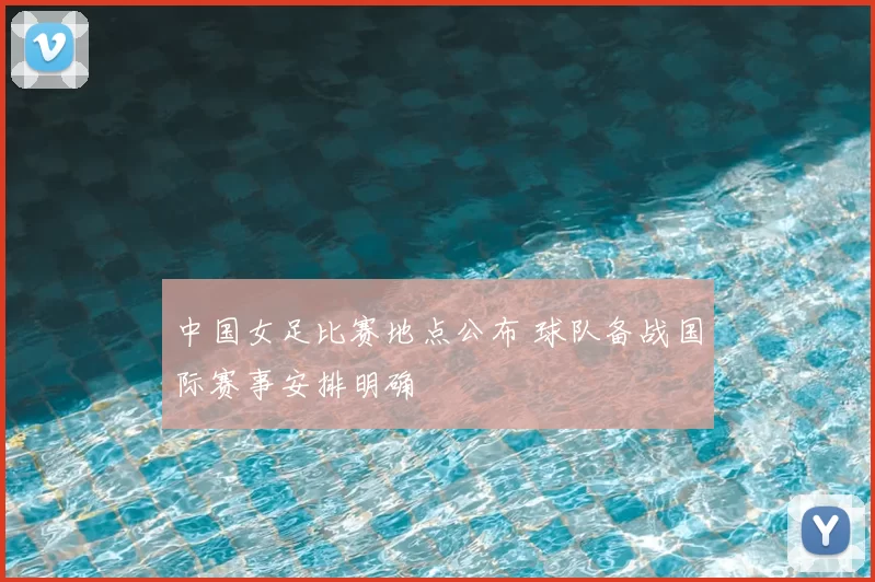 中国女足比赛地点公布 球队备战国际赛事安排明确