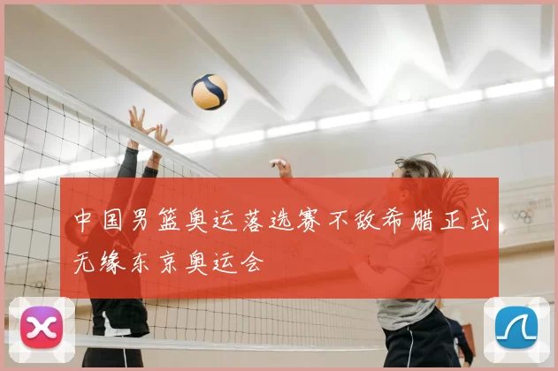 中国男篮奥运落选赛不敌希腊正式无缘东京奥运会