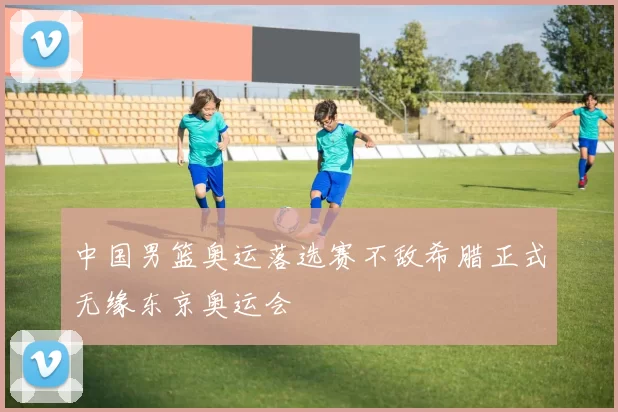 中国男篮奥运落选赛不敌希腊正式无缘东京奥运会