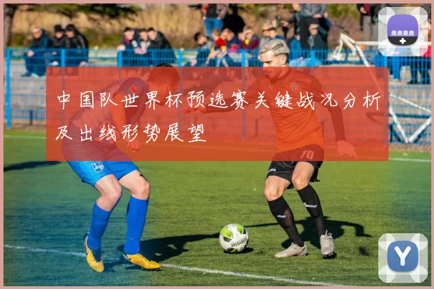 中国队世界杯预选赛关键战况分析及出线形势展望