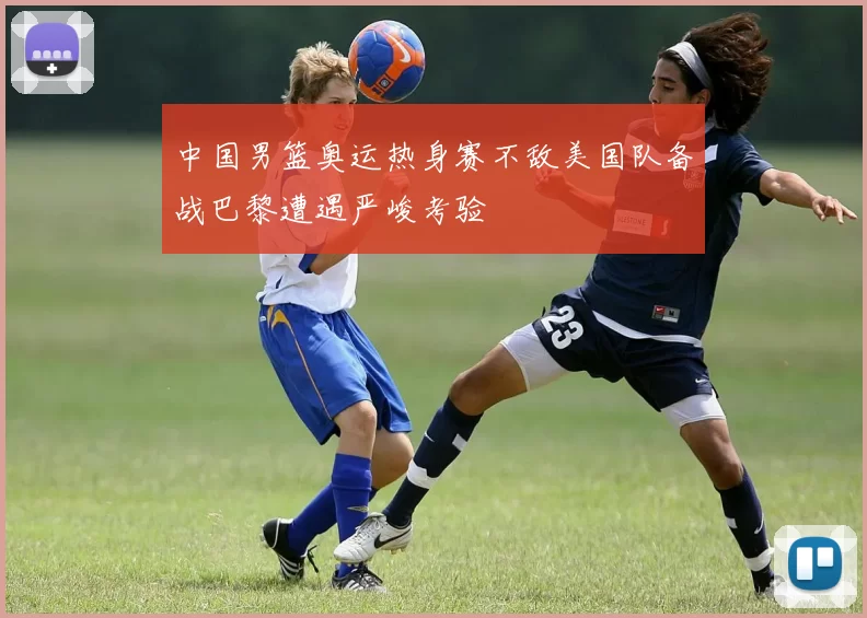 中国男篮奥运热身赛不敌美国队备战巴黎遭遇严峻考验