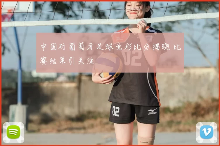 中国对葡萄牙足球竞彩比分揭晓 比赛结果引关注