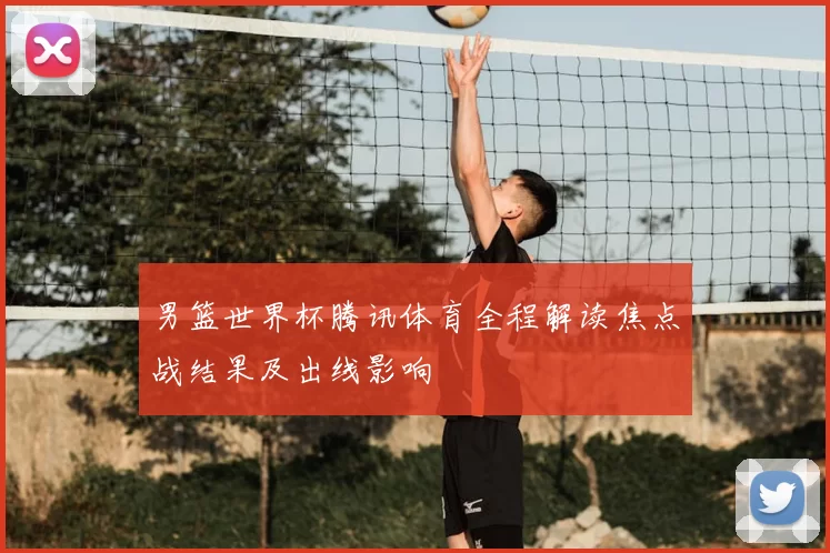 男篮世界杯腾讯体育全程解读焦点战结果及出线影响