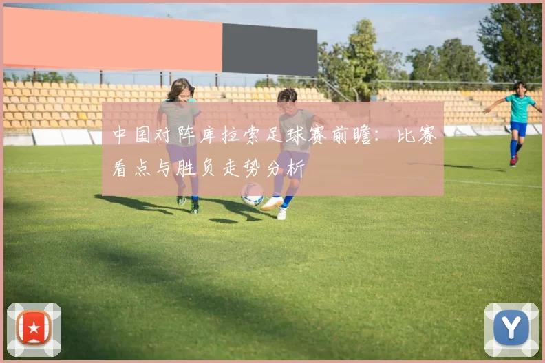 中国对阵库拉索足球赛前瞻:比赛看点与胜负走势分析