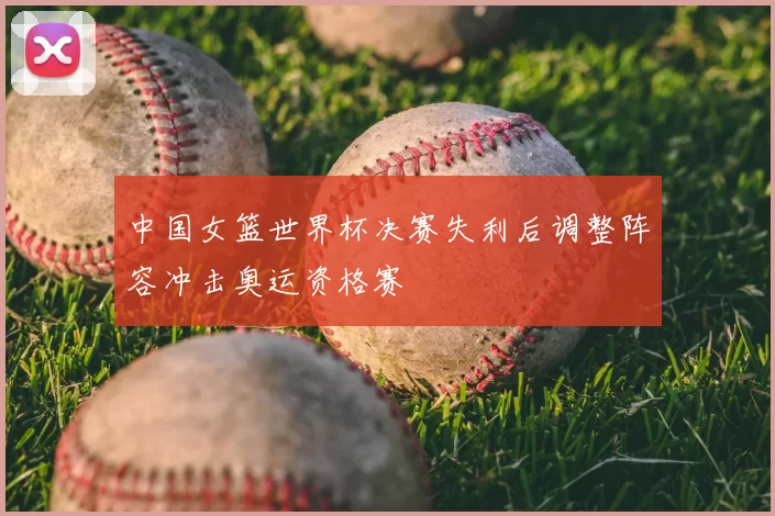 中国女篮世界杯决赛失利后调整阵容冲击奥运资格赛