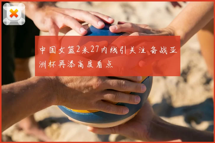 中国女篮2米27内线引关注 备战亚洲杯再添高度看点