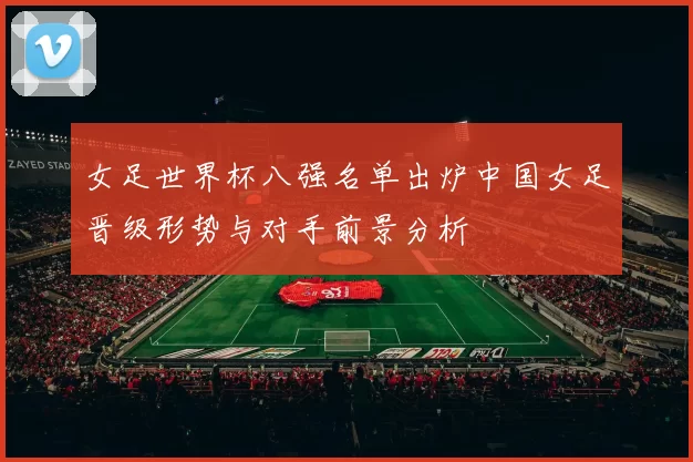 女足世界杯八强名单出炉中国女足晋级形势与对手前景分析