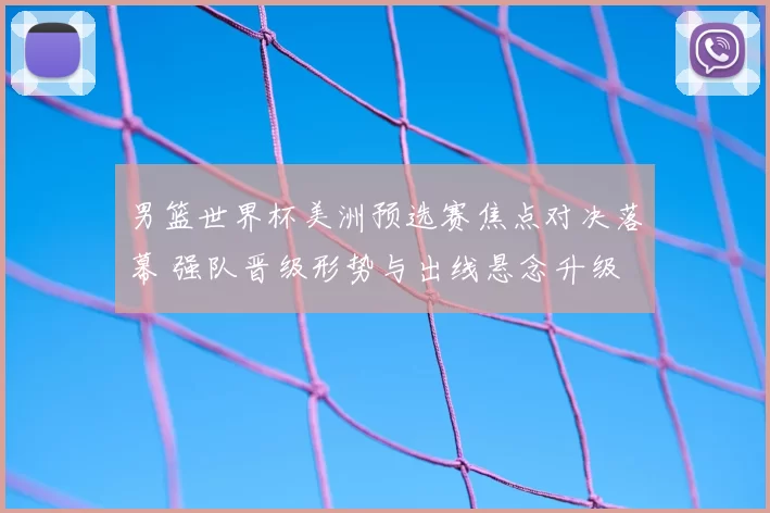 男篮世界杯美洲预选赛焦点对决落幕 强队晋级形势与出线悬念升级