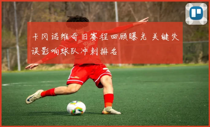 卡冈诺维奇旧赛程回顾曝光 关键失误影响球队冲刺排名