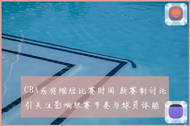 CBA或将缩短比赛时间 新赛制讨论引关注影响联赛节奏与球员体能