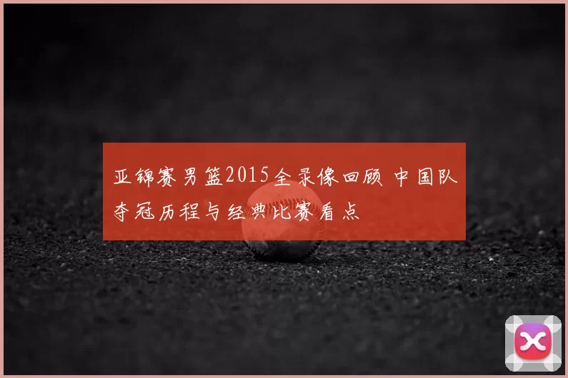 亚锦赛男篮2015全录像回顾 中国队夺冠历程与经典比赛看点