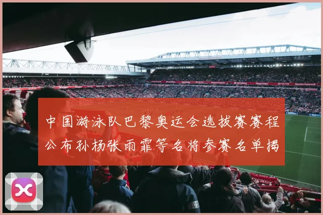 中国游泳队巴黎奥运会选拔赛赛程公布孙杨张雨霏等名将参赛名单揭晓