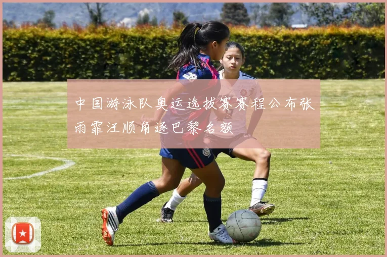 中国游泳队奥运选拔赛赛程公布张雨霏汪顺角逐巴黎名额