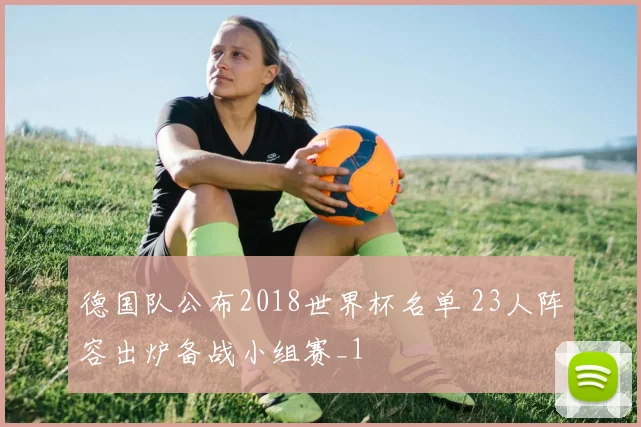 德国队公布2018世界杯名单 23人阵容出炉备战小组赛_1