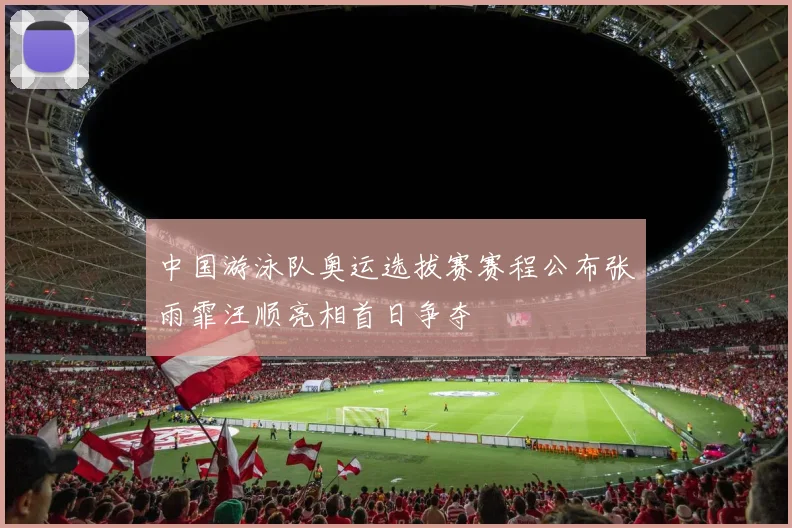 中国游泳队奥运选拔赛赛程公布张雨霏汪顺亮相首日争夺