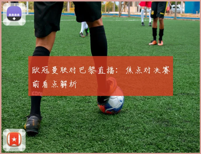 欧冠曼联对巴黎直播：焦点对决赛前看点解析