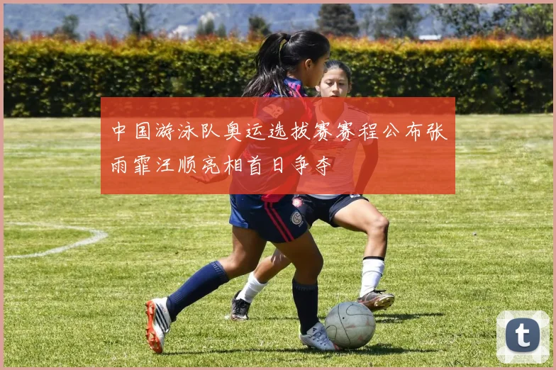 中国游泳队奥运选拔赛赛程公布张雨霏汪顺亮相首日争夺