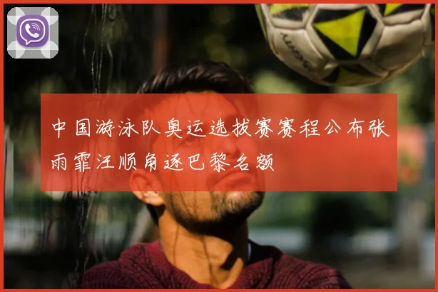 中国游泳队奥运选拔赛赛程公布张雨霏汪顺角逐巴黎名额