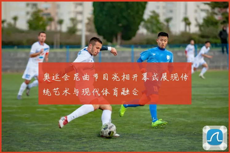 奥运会昆曲节目亮相开幕式展现传统艺术与现代体育融合