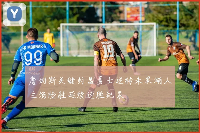 詹姆斯关键封盖勇士逆转未果湖人主场险胜延续连胜纪录
